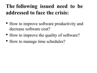 The following issued need to be
addressed to face the crisis:
 How to improve software productivity and
decrease software cost?
 How to improve the quality of software?
 How to manage time schedules?
 