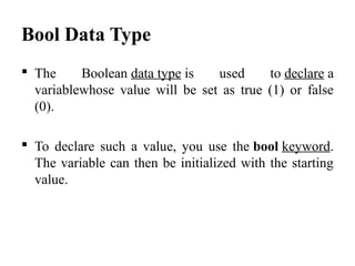 Bool Data Type
 The  Boolean data type is  used  to declare a 
variablewhose  value  will  be  set  as  true  (1)  or  false 
(0). 
 To  declare  such  a  value,  you  use  the bool keyword. 
The variable can then be initialized with the starting 
value. 
 