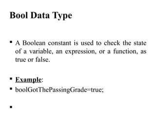 Bool Data Type
 A Boolean constant is used to check the state 
of a variable, an expression, or a function, as 
true or false.
 Example:
 boolGotThePassingGrade=true;

 