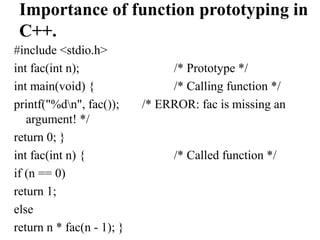 Importance of function prototyping in
C++.
#include <stdio.h>
int fac(int n); /* Prototype */
int main(void) { /* Calling function */
printf("%dn", fac()); /* ERROR: fac is missing an
argument! */
return 0; }
int fac(int n) { /* Called function */
if (n == 0)
return 1;
else
return n * fac(n - 1); }
 