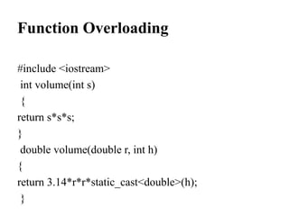 Function Overloading
#include <iostream>
int volume(int s)
{
return s*s*s;
}
double volume(double r, int h)
{
return 3.14*r*r*static_cast<double>(h);
}
 