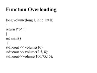 Function Overloading
long volume(long l, int b, int h)
{
return l*b*h;
}
int main()
{
std::cout << volume(10);
std::cout << volume(2.5, 8);
std::cout<<volume(100,75,15);
 