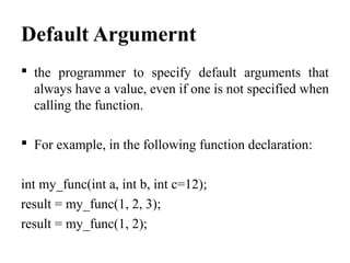 Default Argumernt
 the programmer to specify default arguments that
always have a value, even if one is not specified when
calling the function.
 For example, in the following function declaration:
int my_func(int a, int b, int c=12);
result = my_func(1, 2, 3);
result = my_func(1, 2);
 