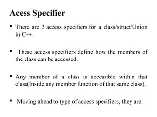 Acess Specifier
 There are 3 access specifiers for a class/struct/Union
in C++.
 These access specifiers define how the members of
the class can be accessed.
 Any member of a class is accessible within that
class(Inside any member function of that same class).
 Moving ahead to type of access specifiers, they are:
 