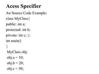 Acess Specifier
An Source Code Example:
class MyClass{
public: int a;
protected: int b;
private: int c; };
int main()
{
MyClass obj;
obj.a = 10;
obj.b = 20;
obj.c = 30;
 