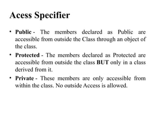 Acess Specifier
• Public - The members declared as Public are
accessible from outside the Class through an object of
the class.
• Protected - The members declared as Protected are
accessible from outside the class BUT only in a class
derived from it.
• Private - These members are only accessible from
within the class. No outside Access is allowed.
 