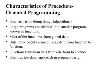 Characteristics of Procedure-
Oriented Programming
 Emphasis is on doing things (algorithms).
 Large programs are divided into smaller programs
known as functions.
 Most of the functions share global data.
 Data move openly around the system from function to
function.
 Functions transform data from one form to another.
 Employs top-down approach in program design
 
