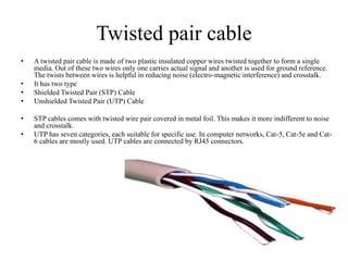 Twisted pair cable
• A twisted pair cable is made of two plastic insulated copper wires twisted together to form a single
media. Out of these two wires only one carries actual signal and another is used for ground reference.
The twists between wires is helpful in reducing noise (electro-magnetic interference) and crosstalk.
• It has two type
• Shielded Twisted Pair (STP) Cable
• Unshielded Twisted Pair (UTP) Cable
• STP cables comes with twisted wire pair covered in metal foil. This makes it more indifferent to noise
and crosstalk.
• UTP has seven categories, each suitable for specific use. In computer networks, Cat-5, Cat-5e and Cat-
6 cables are mostly used. UTP cables are connected by RJ45 connectors.
 
