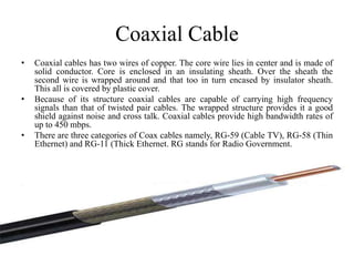 Coaxial Cable
• Coaxial cables has two wires of copper. The core wire lies in center and is made of
solid conductor. Core is enclosed in an insulating sheath. Over the sheath the
second wire is wrapped around and that too in turn encased by insulator sheath.
This all is covered by plastic cover.
• Because of its structure coaxial cables are capable of carrying high frequency
signals than that of twisted pair cables. The wrapped structure provides it a good
shield against noise and cross talk. Coaxial cables provide high bandwidth rates of
up to 450 mbps.
• There are three categories of Coax cables namely, RG-59 (Cable TV), RG-58 (Thin
Ethernet) and RG-11 (Thick Ethernet. RG stands for Radio Government.
 