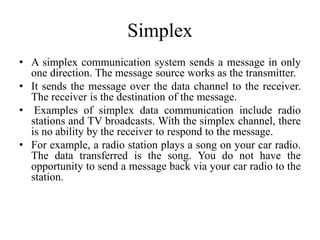 Simplex
• A simplex communication system sends a message in only
one direction. The message source works as the transmitter.
• It sends the message over the data channel to the receiver.
The receiver is the destination of the message.
• Examples of simplex data communication include radio
stations and TV broadcasts. With the simplex channel, there
is no ability by the receiver to respond to the message.
• For example, a radio station plays a song on your car radio.
The data transferred is the song. You do not have the
opportunity to send a message back via your car radio to the
station.
 