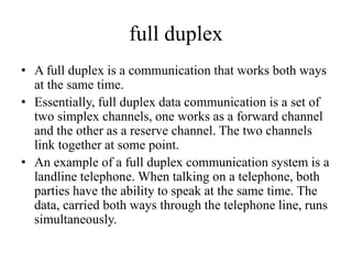 full duplex
• A full duplex is a communication that works both ways
at the same time.
• Essentially, full duplex data communication is a set of
two simplex channels, one works as a forward channel
and the other as a reserve channel. The two channels
link together at some point.
• An example of a full duplex communication system is a
landline telephone. When talking on a telephone, both
parties have the ability to speak at the same time. The
data, carried both ways through the telephone line, runs
simultaneously.
 