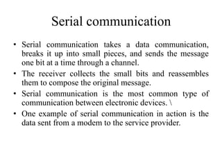 Serial communication
• Serial communication takes a data communication,
breaks it up into small pieces, and sends the message
one bit at a time through a channel.
• The receiver collects the small bits and reassembles
them to compose the original message.
• Serial communication is the most common type of
communication between electronic devices. 
• One example of serial communication in action is the
data sent from a modem to the service provider.
 