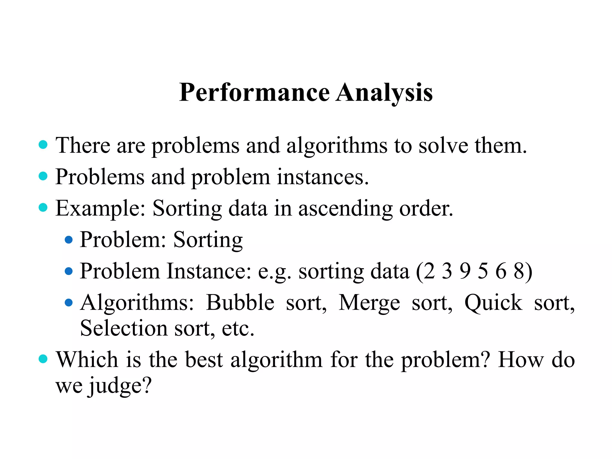 Performance Analysis
 There are problems and algorithms to solve them.
 Problems and problem instances.
 Example: Sorting data in ascending order.
 Problem: Sorting
 Problem Instance: e.g. sorting data (2 3 9 5 6 8)
 Algorithms: Bubble sort, Merge sort, Quick sort,
Selection sort, etc.
 Which is the best algorithm for the problem? How do
we judge?
 