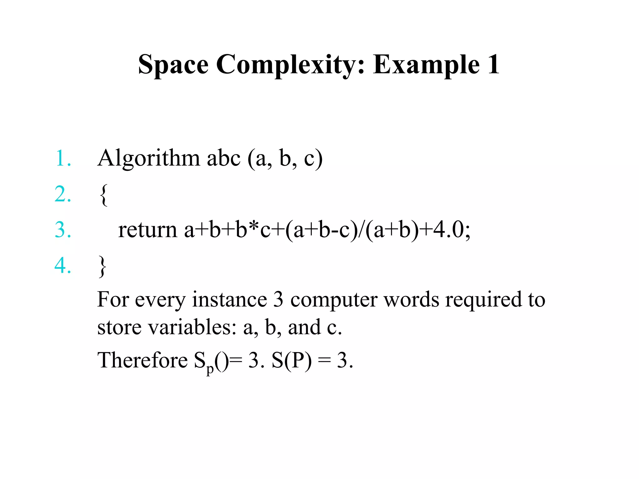 Space Complexity: Example 1
1. Algorithm abc (a, b, c)
2. {
3. return a+b+b*c+(a+b-c)/(a+b)+4.0;
4. }
For every instance 3 computer words required to
store variables: a, b, and c.
Therefore Sp()= 3. S(P) = 3.
 