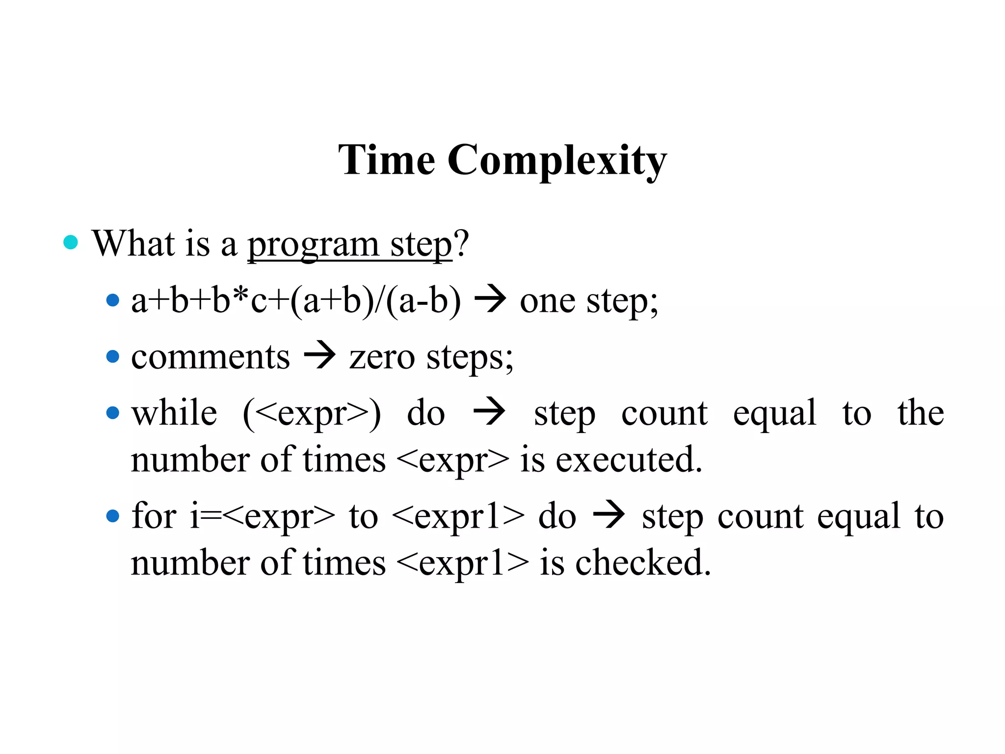 Time Complexity
 What is a program step?
 a+b+b*c+(a+b)/(a-b)  one step;
 comments  zero steps;
 while (<expr>) do  step count equal to the
number of times <expr> is executed.
 for i=<expr> to <expr1> do  step count equal to
number of times <expr1> is checked.
 