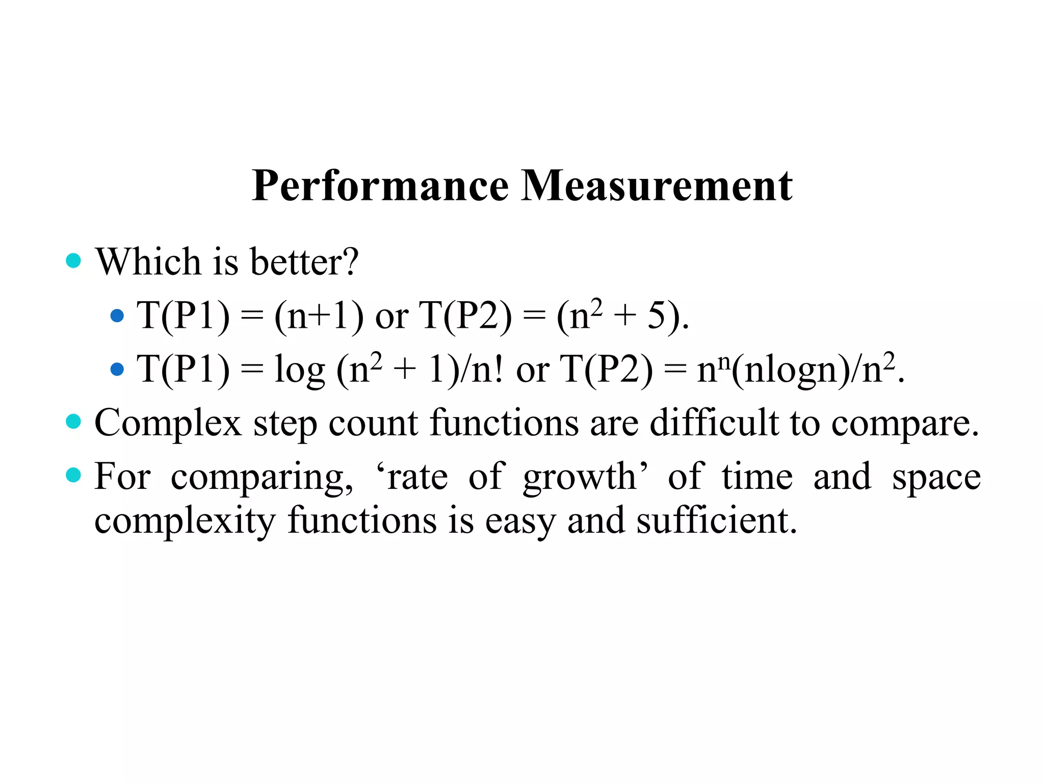 Performance Measurement
 Which is better?
 T(P1) = (n+1) or T(P2) = (n2 + 5).
 T(P1) = log (n2 + 1)/n! or T(P2) = nn(nlogn)/n2.
 Complex step count functions are difficult to compare.
 For comparing, ‘rate of growth’ of time and space
complexity functions is easy and sufficient.
 