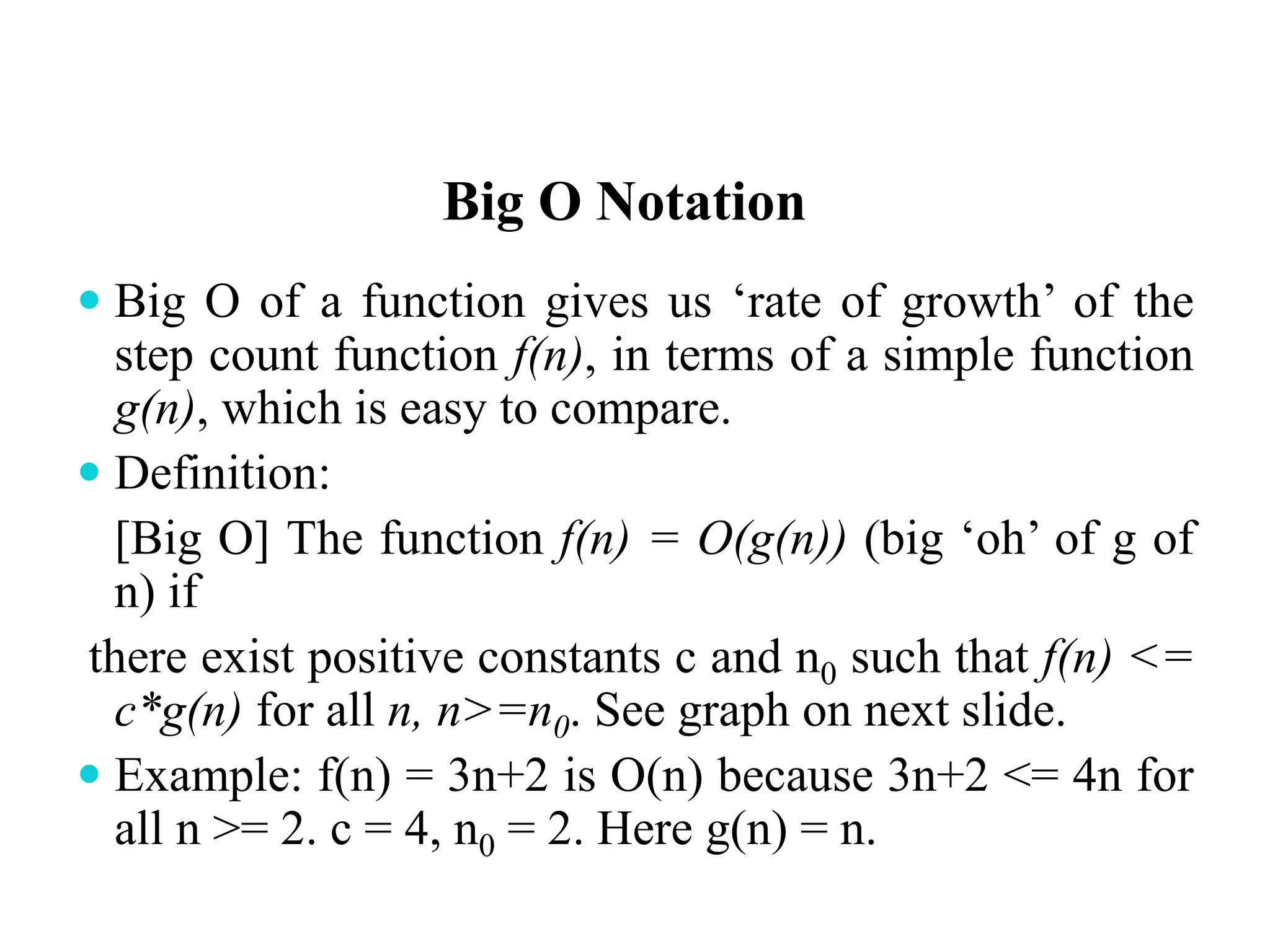 Big O Notation
 Big O of a function gives us ‘rate of growth’ of the
step count function f(n), in terms of a simple function
g(n), which is easy to compare.
 Definition:
[Big O] The function f(n) = O(g(n)) (big ‘oh’ of g of
n) if
there exist positive constants c and n0 such that f(n) <=
c*g(n) for all n, n>=n0. See graph on next slide.
 Example: f(n) = 3n+2 is O(n) because 3n+2 <= 4n for
all n >= 2. c = 4, n0 = 2. Here g(n) = n.
 