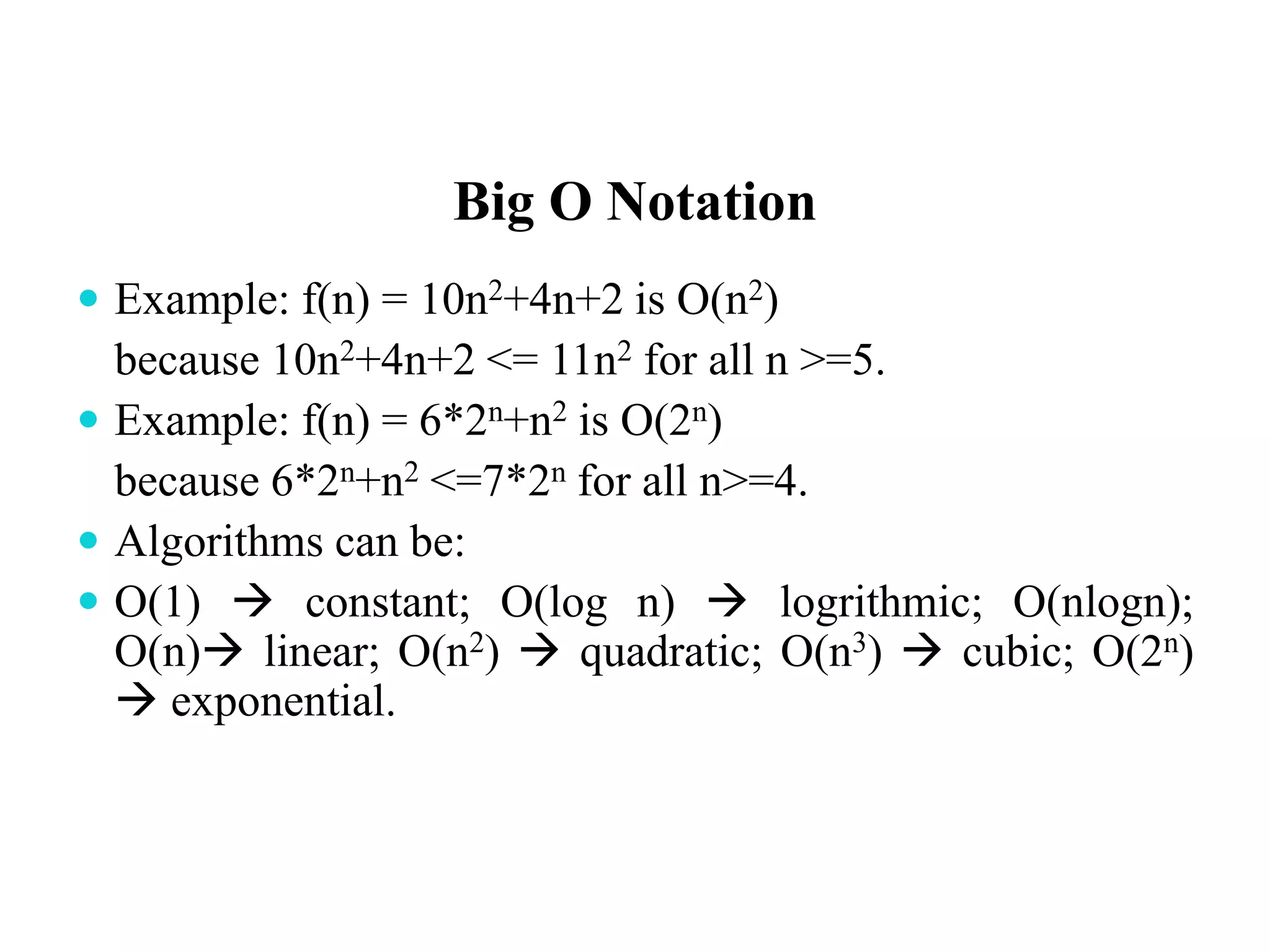 Big O Notation
 Example: f(n) = 10n2+4n+2 is O(n2)
because 10n2+4n+2 <= 11n2 for all n >=5.
 Example: f(n) = 6*2n+n2 is O(2n)
because 6*2n+n2 <=7*2n for all n>=4.
 Algorithms can be:
 O(1)  constant; O(log n)  logrithmic; O(nlogn);
O(n) linear; O(n2)  quadratic; O(n3)  cubic; O(2n)
 exponential.
 
