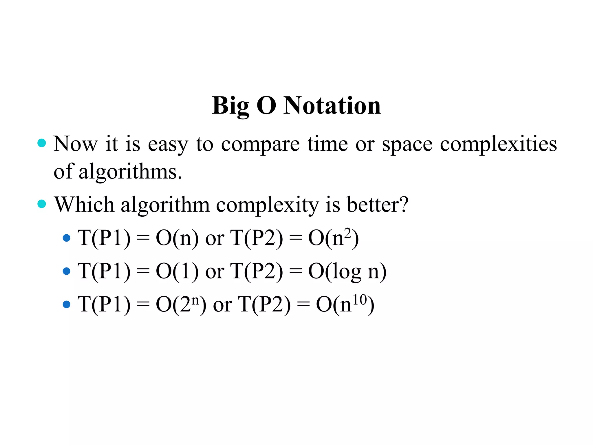 Big O Notation
 Now it is easy to compare time or space complexities
of algorithms.
 Which algorithm complexity is better?
 T(P1) = O(n) or T(P2) = O(n2)
 T(P1) = O(1) or T(P2) = O(log n)
 T(P1) = O(2n) or T(P2) = O(n10)
 