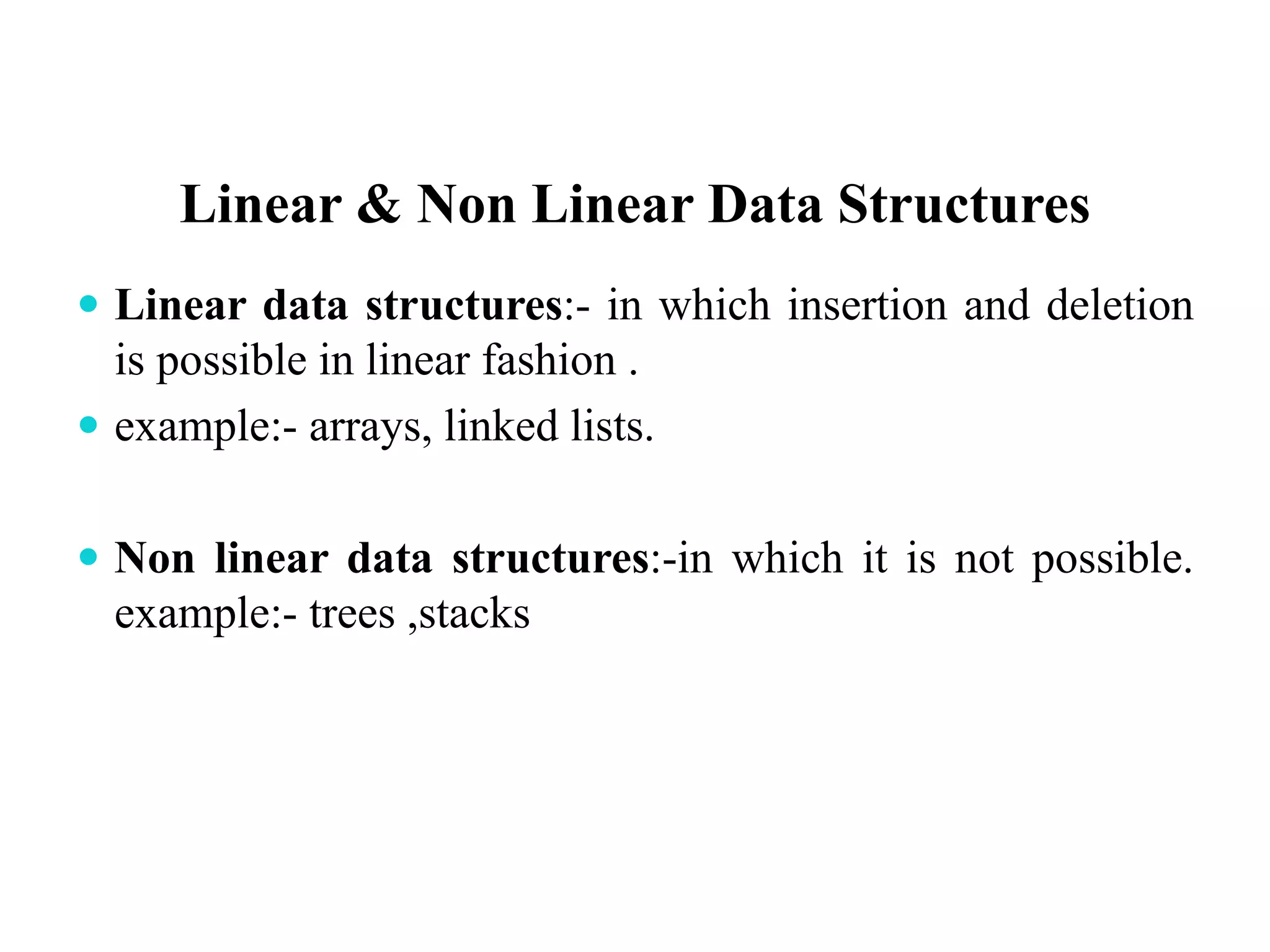 Linear & Non Linear Data Structures
 Linear data structures:- in which insertion and deletion
is possible in linear fashion .
 example:- arrays, linked lists.
 Non linear data structures:-in which it is not possible.
example:- trees ,stacks
 