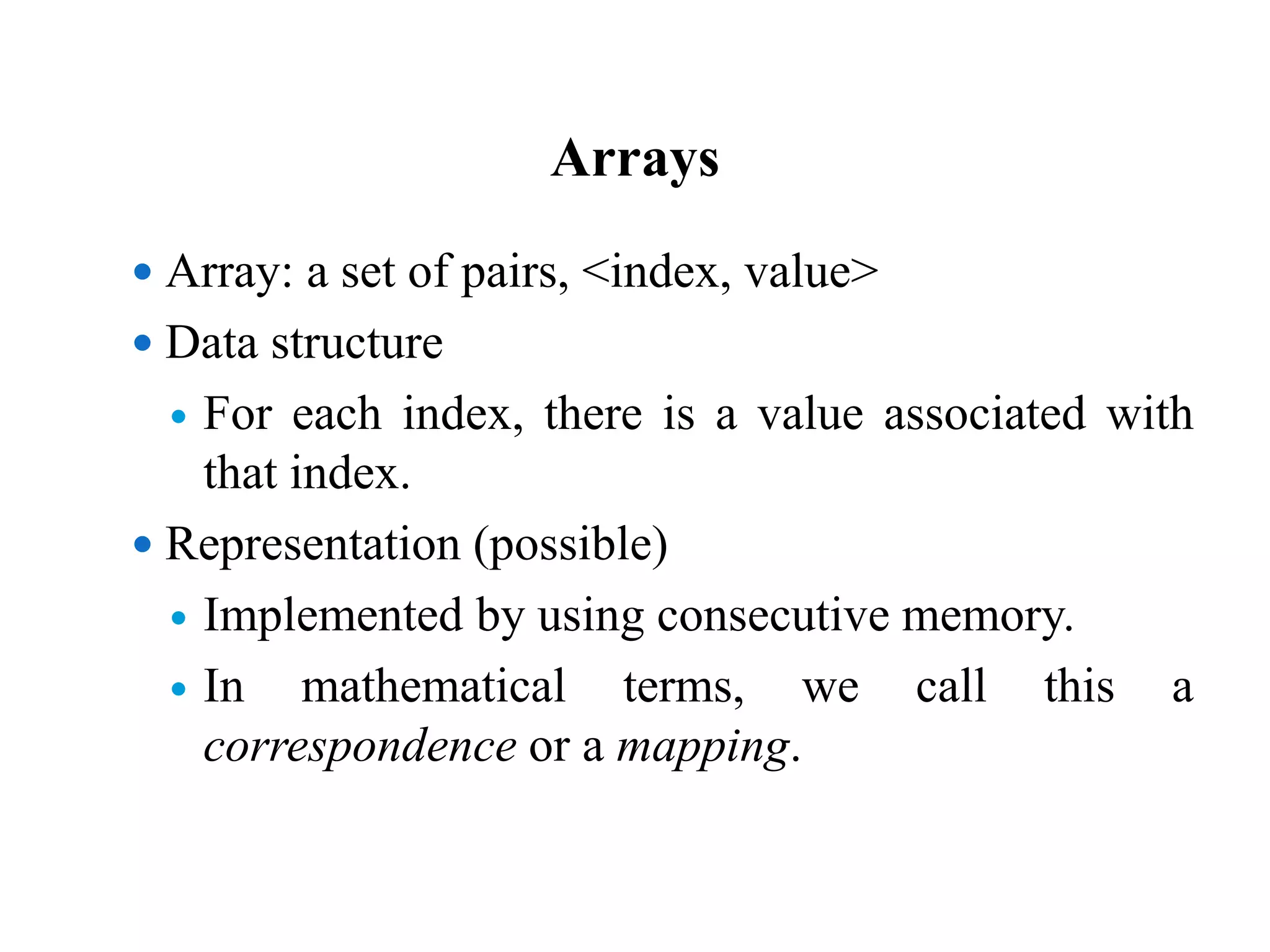 Arrays
 Array: a set of pairs, <index, value>
 Data structure
 For each index, there is a value associated with
that index.
 Representation (possible)
 Implemented by using consecutive memory.
 In mathematical terms, we call this a
correspondence or a mapping.
 