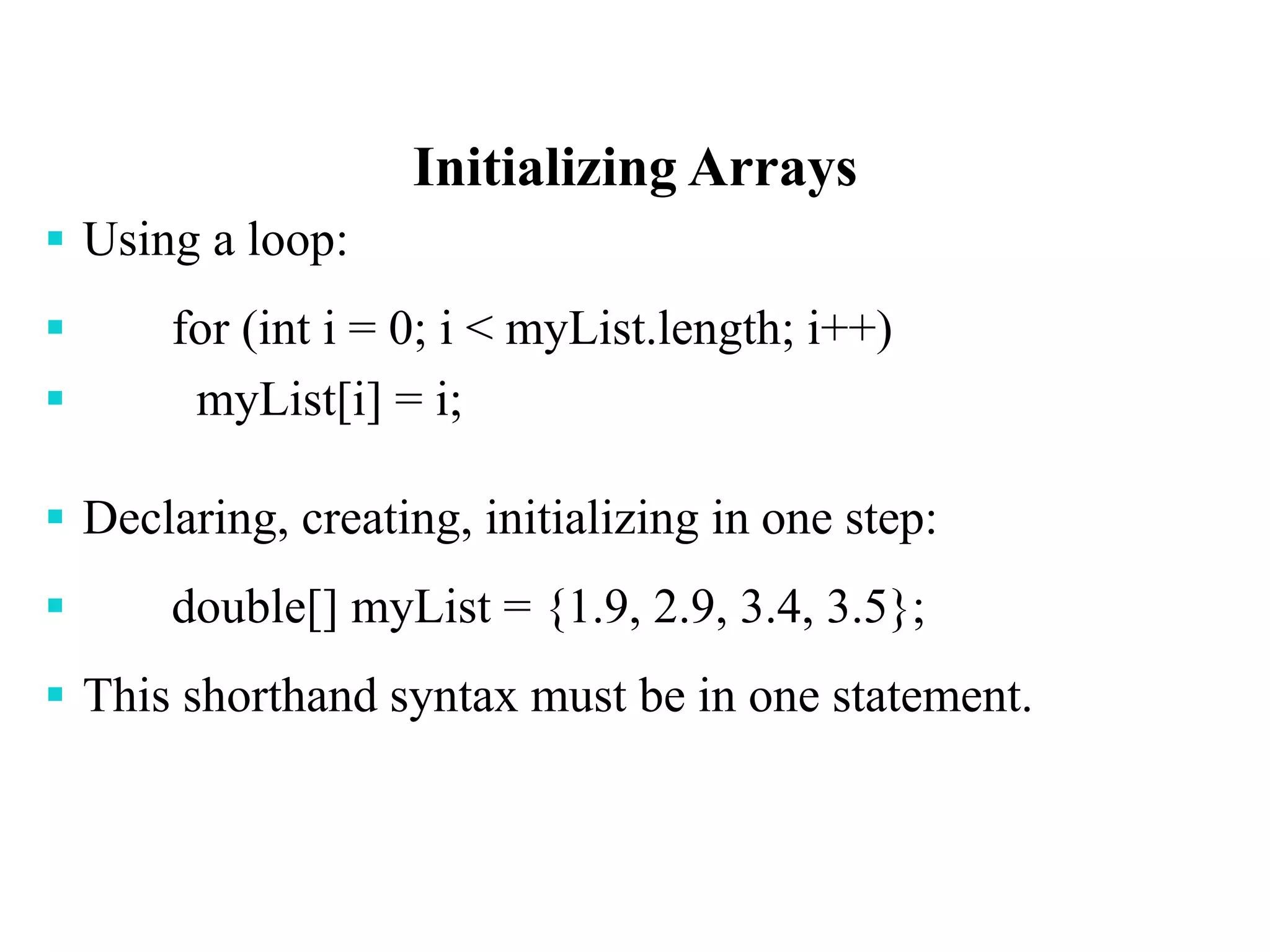 Initializing Arrays
 Using a loop:
 for (int i = 0; i < myList.length; i++)
 myList[i] = i;
 Declaring, creating, initializing in one step:
 double[] myList = {1.9, 2.9, 3.4, 3.5};
 This shorthand syntax must be in one statement.
 