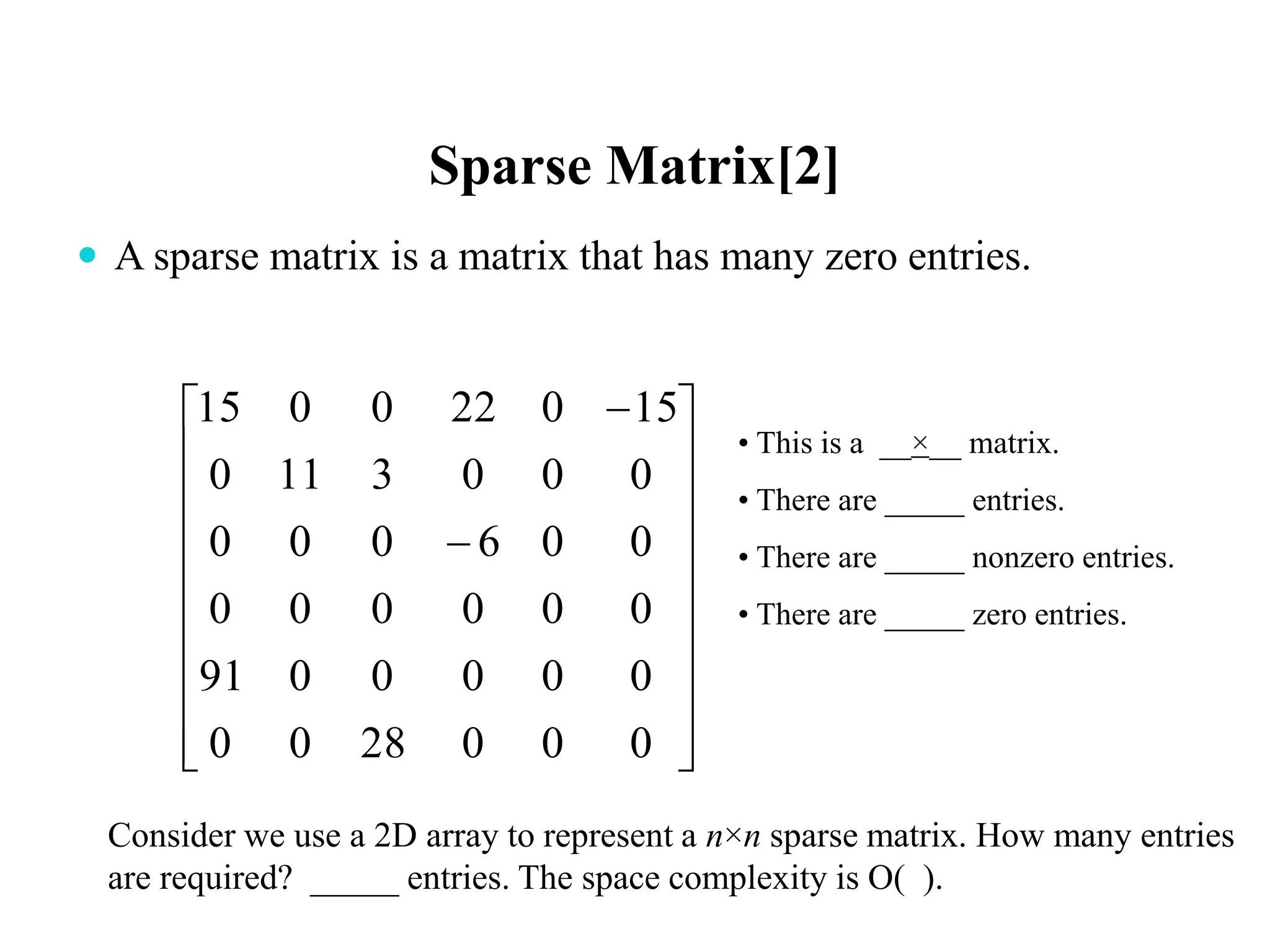 Sparse Matrix[2]
 A sparse matrix is a matrix that has many zero entries.






















0002800
0000091
000000
006000
0003110
150220015
• This is a __×__ matrix.
• There are _____ entries.
• There are _____ nonzero entries.
• There are _____ zero entries.
Consider we use a 2D array to represent a n×n sparse matrix. How many entries
are required? _____ entries. The space complexity is O( ).
 