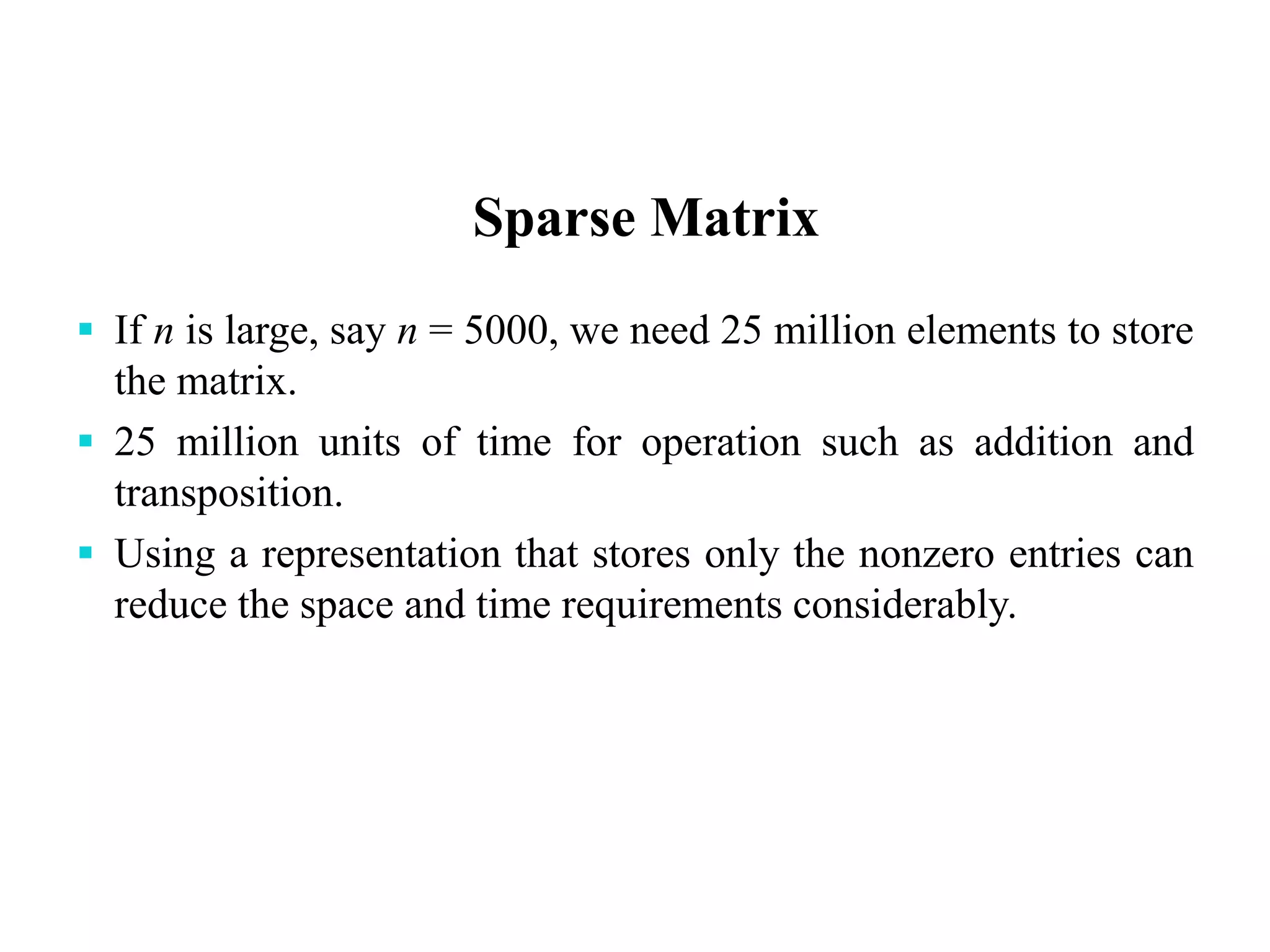Sparse Matrix
 If n is large, say n = 5000, we need 25 million elements to store
the matrix.
 25 million units of time for operation such as addition and
transposition.
 Using a representation that stores only the nonzero entries can
reduce the space and time requirements considerably.
 