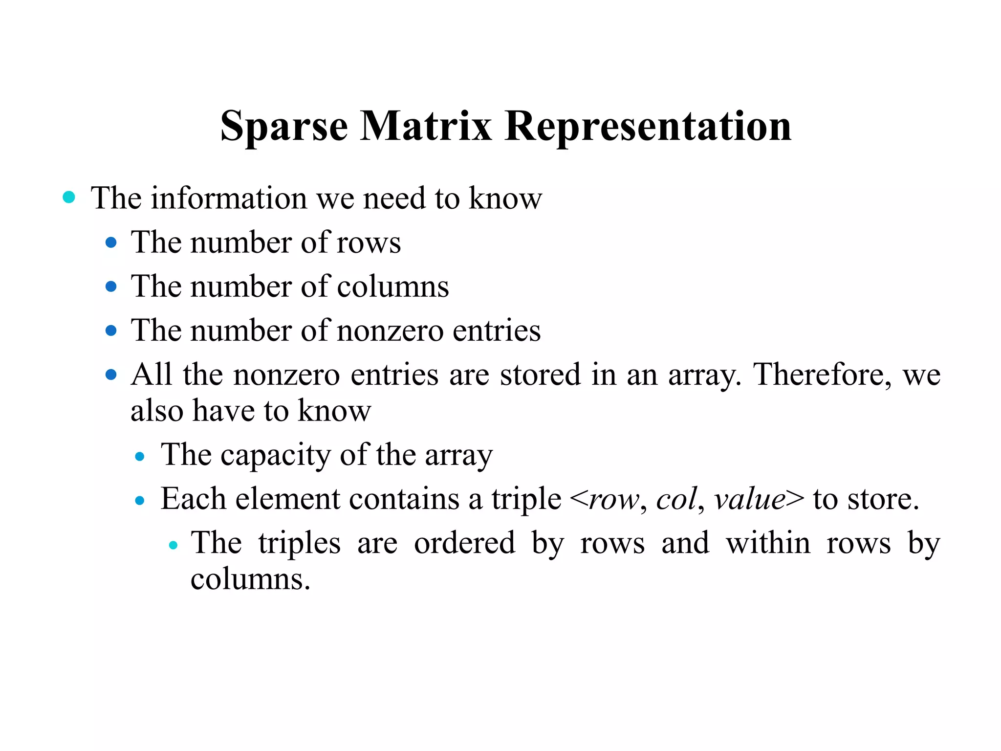 Sparse Matrix Representation
 The information we need to know
 The number of rows
 The number of columns
 The number of nonzero entries
 All the nonzero entries are stored in an array. Therefore, we
also have to know
 The capacity of the array
 Each element contains a triple <row, col, value> to store.
 The triples are ordered by rows and within rows by
columns.
 
