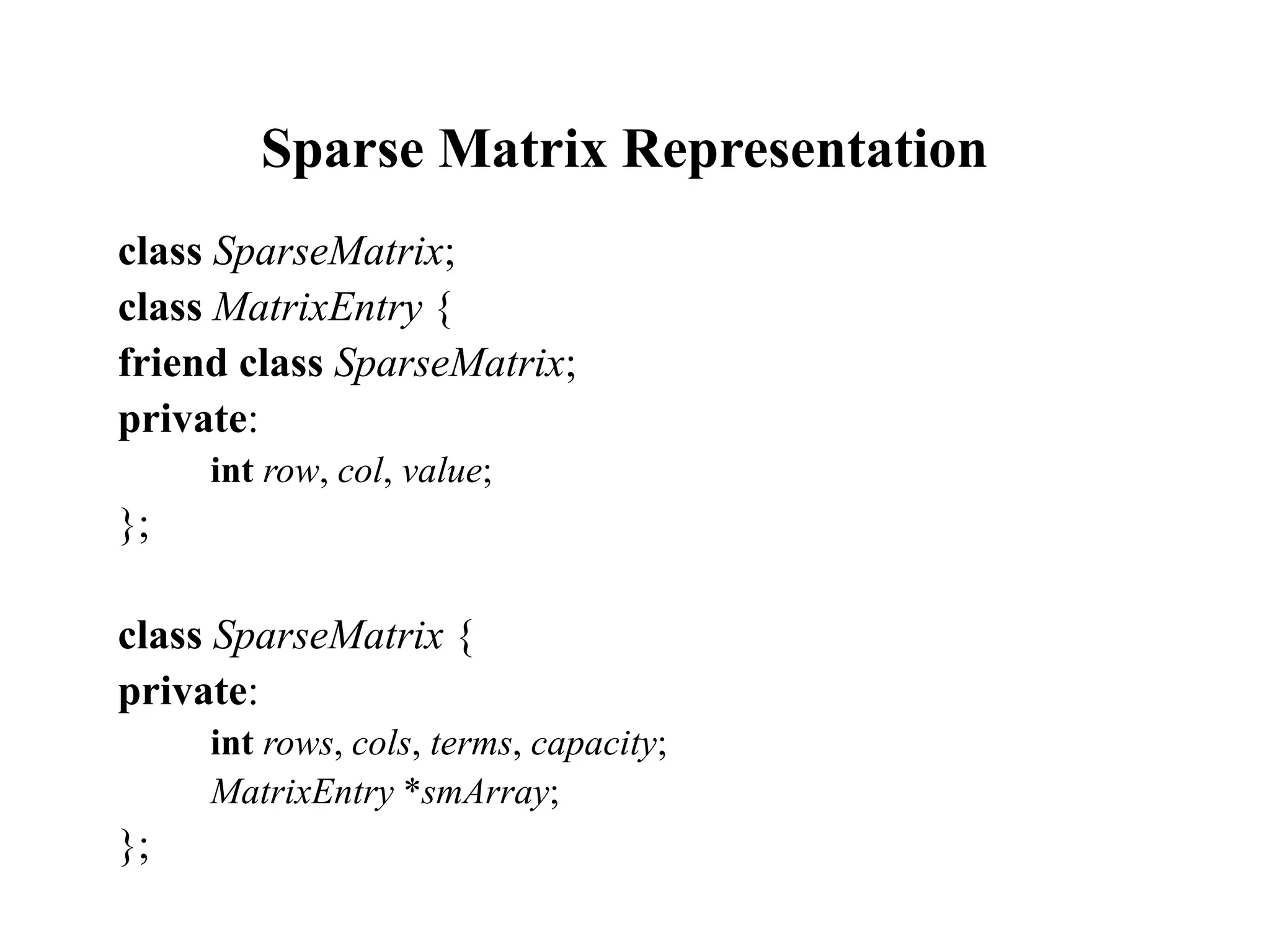 Sparse Matrix Representation
class SparseMatrix;
class MatrixEntry {
friend class SparseMatrix;
private:
int row, col, value;
};
class SparseMatrix {
private:
int rows, cols, terms, capacity;
MatrixEntry *smArray;
};
 