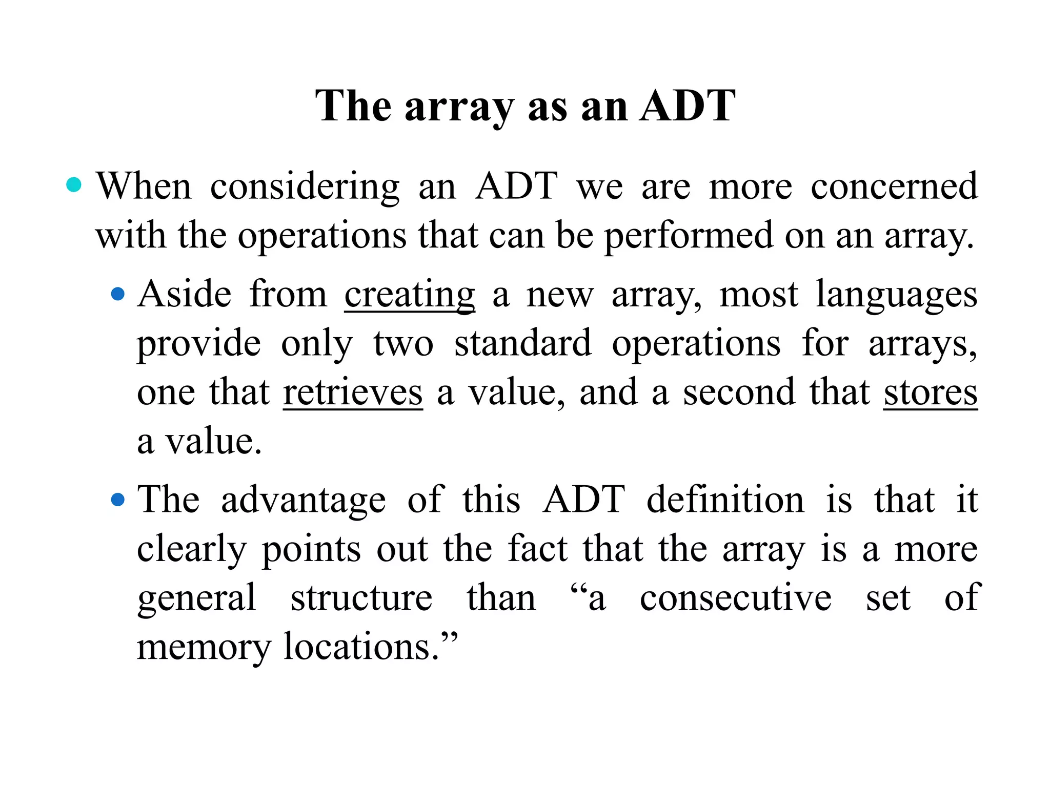 The array as an ADT
 When considering an ADT we are more concerned
with the operations that can be performed on an array.
 Aside from creating a new array, most languages
provide only two standard operations for arrays,
one that retrieves a value, and a second that stores
a value.
 The advantage of this ADT definition is that it
clearly points out the fact that the array is a more
general structure than “a consecutive set of
memory locations.”
 