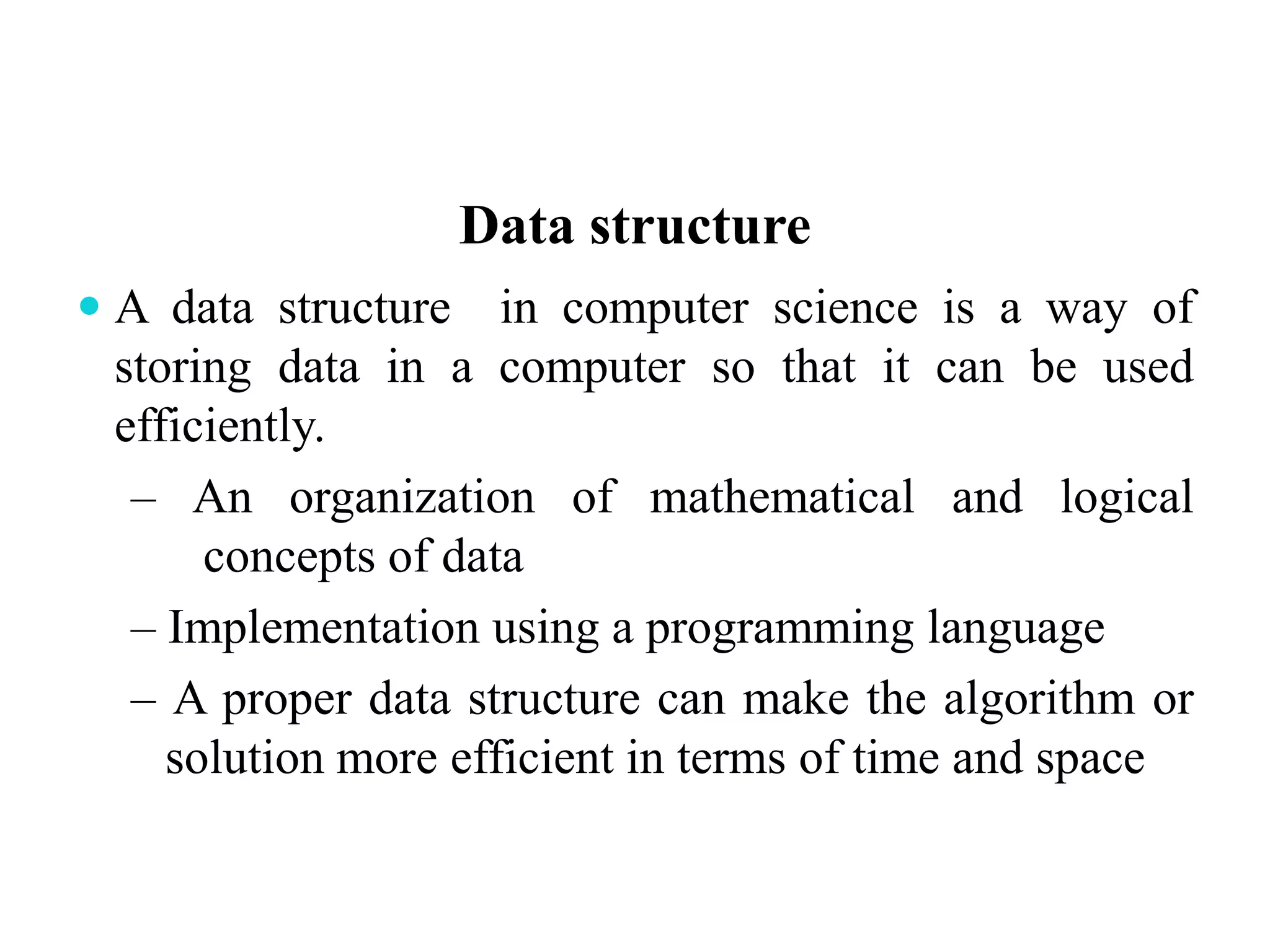 Data structure
 A data structure in computer science is a way of
storing data in a computer so that it can be used
efficiently.
– An organization of mathematical and logical
concepts of data
– Implementation using a programming language
– A proper data structure can make the algorithm or
solution more efficient in terms of time and space
 