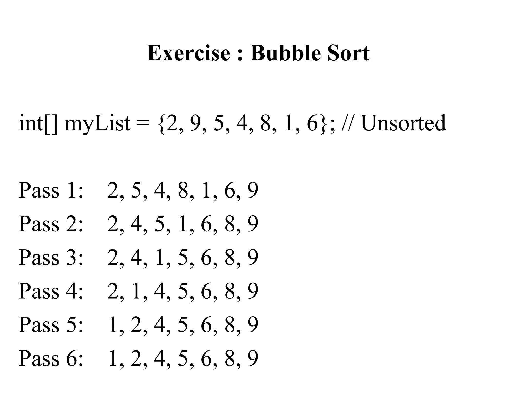 Exercise : Bubble Sort
int[] myList = {2, 9, 5, 4, 8, 1, 6}; // Unsorted
Pass 1: 2, 5, 4, 8, 1, 6, 9
Pass 2: 2, 4, 5, 1, 6, 8, 9
Pass 3: 2, 4, 1, 5, 6, 8, 9
Pass 4: 2, 1, 4, 5, 6, 8, 9
Pass 5: 1, 2, 4, 5, 6, 8, 9
Pass 6: 1, 2, 4, 5, 6, 8, 9
 