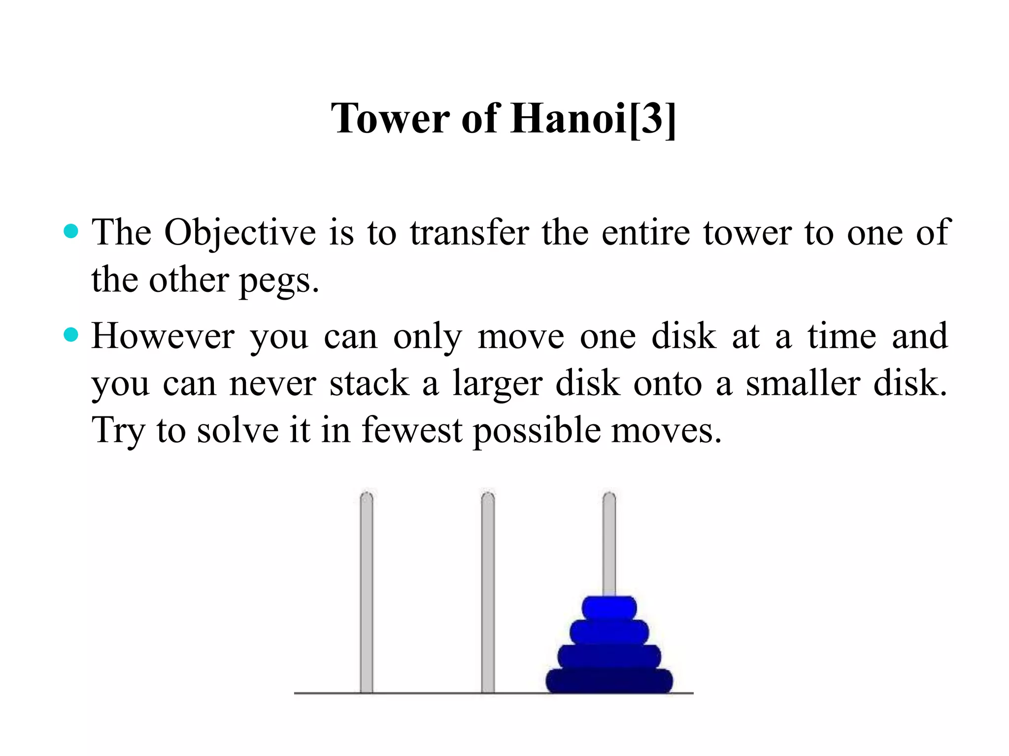 Tower of Hanoi[3]
 The Objective is to transfer the entire tower to one of
the other pegs.
 However you can only move one disk at a time and
you can never stack a larger disk onto a smaller disk.
Try to solve it in fewest possible moves.
 