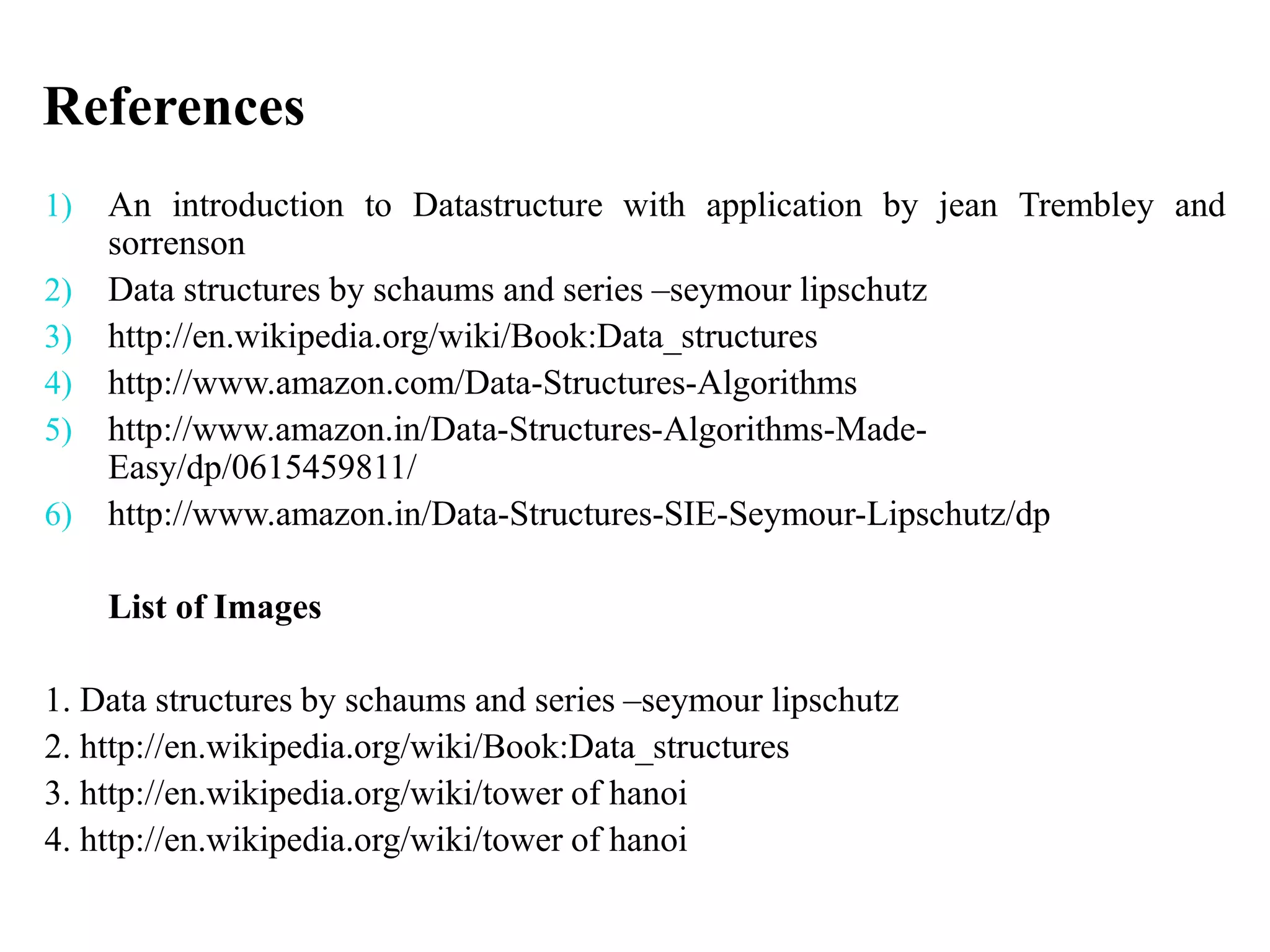 References
1) An introduction to Datastructure with application by jean Trembley and
sorrenson
2) Data structures by schaums and series –seymour lipschutz
3) http://en.wikipedia.org/wiki/Book:Data_structures
4) http://www.amazon.com/Data-Structures-Algorithms
5) http://www.amazon.in/Data-Structures-Algorithms-Made-
Easy/dp/0615459811/
6) http://www.amazon.in/Data-Structures-SIE-Seymour-Lipschutz/dp
List of Images
1. Data structures by schaums and series –seymour lipschutz
2. http://en.wikipedia.org/wiki/Book:Data_structures
3. http://en.wikipedia.org/wiki/tower of hanoi
4. http://en.wikipedia.org/wiki/tower of hanoi
 