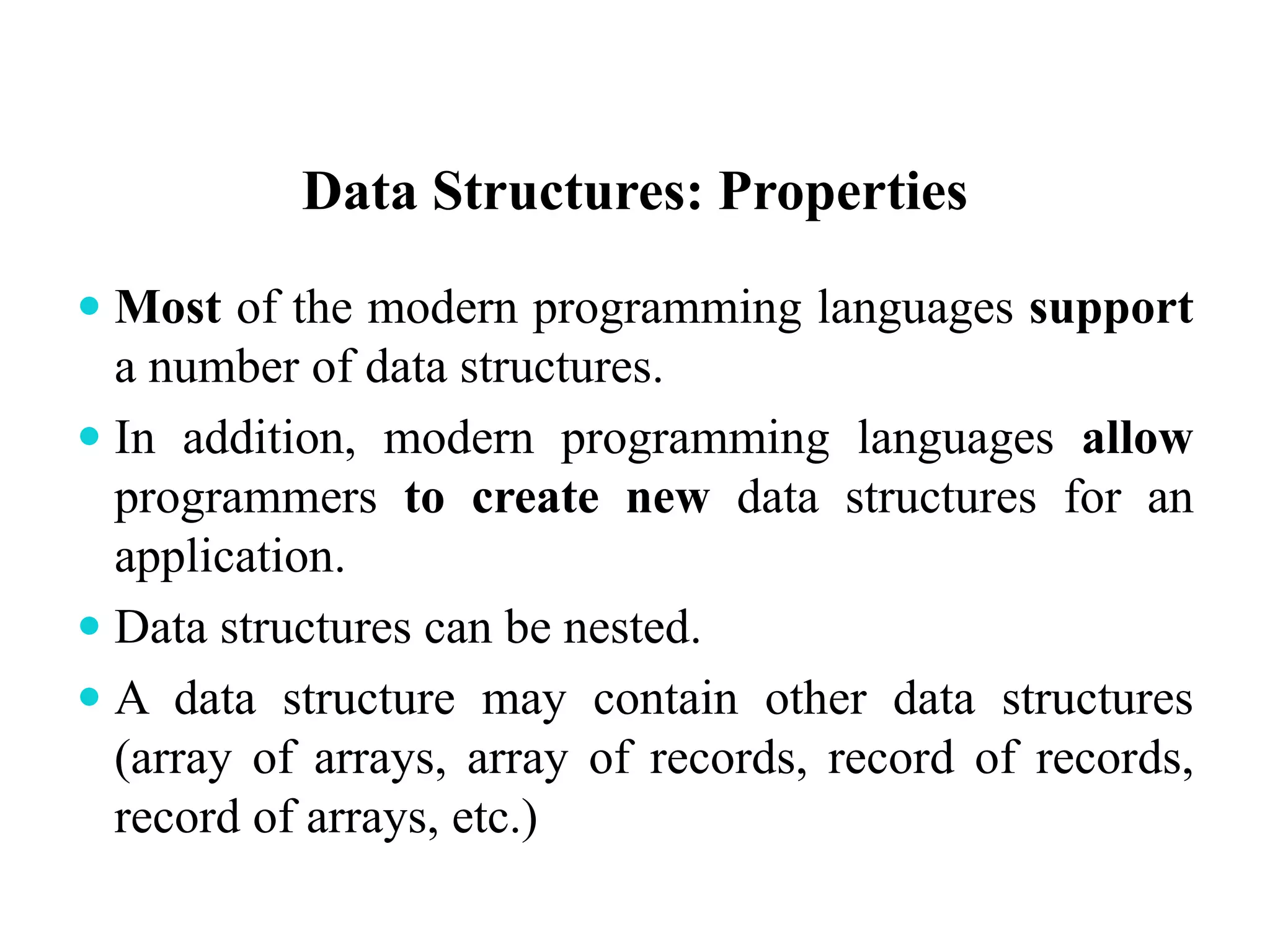 Data Structures: Properties
 Most of the modern programming languages support
a number of data structures.
 In addition, modern programming languages allow
programmers to create new data structures for an
application.
 Data structures can be nested.
 A data structure may contain other data structures
(array of arrays, array of records, record of records,
record of arrays, etc.)
 