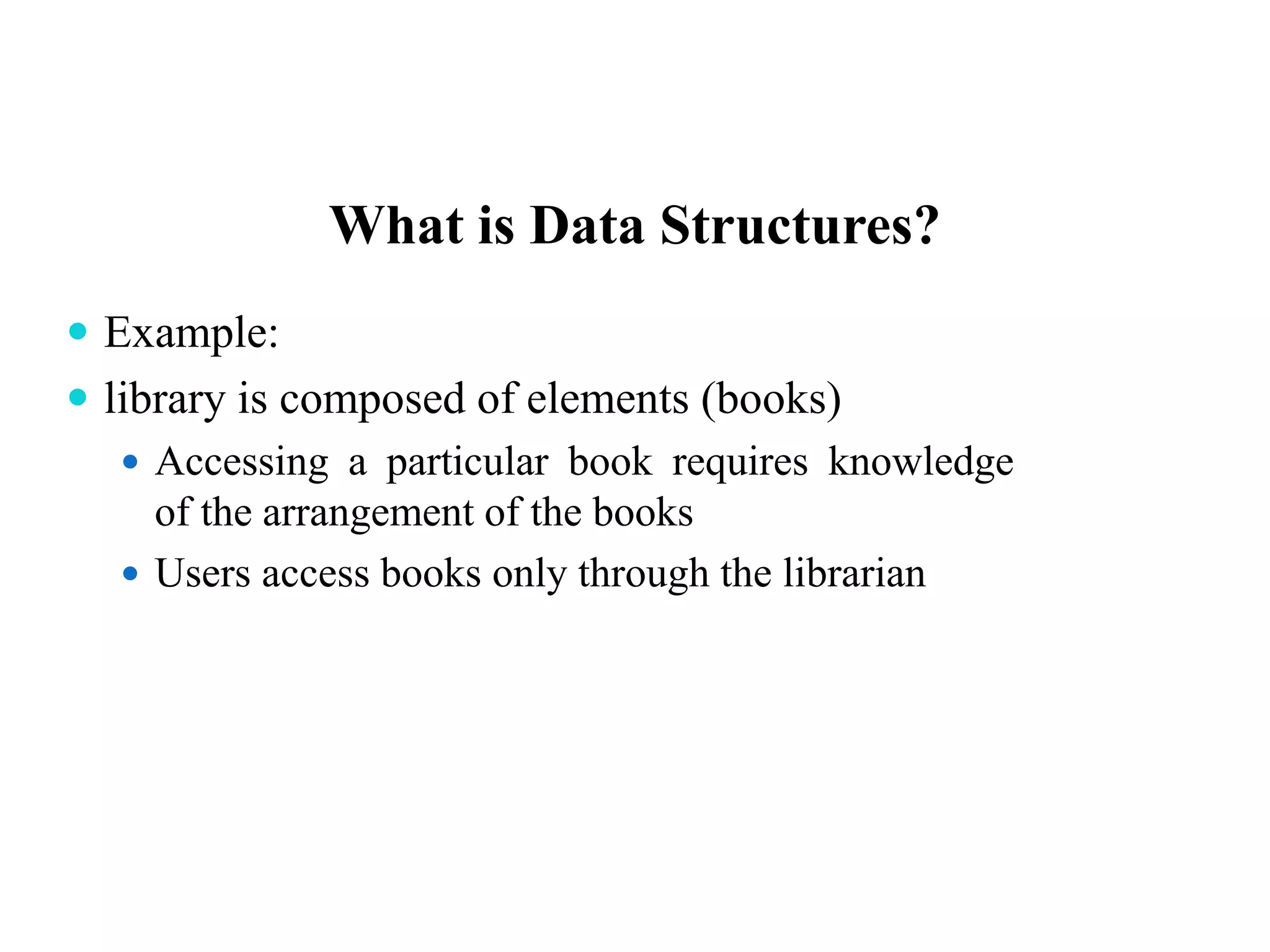 What is Data Structures?
 Example:
 library is composed of elements (books)
 Accessing a particular book requires knowledge
of the arrangement of the books
 Users access books only through the librarian
 
