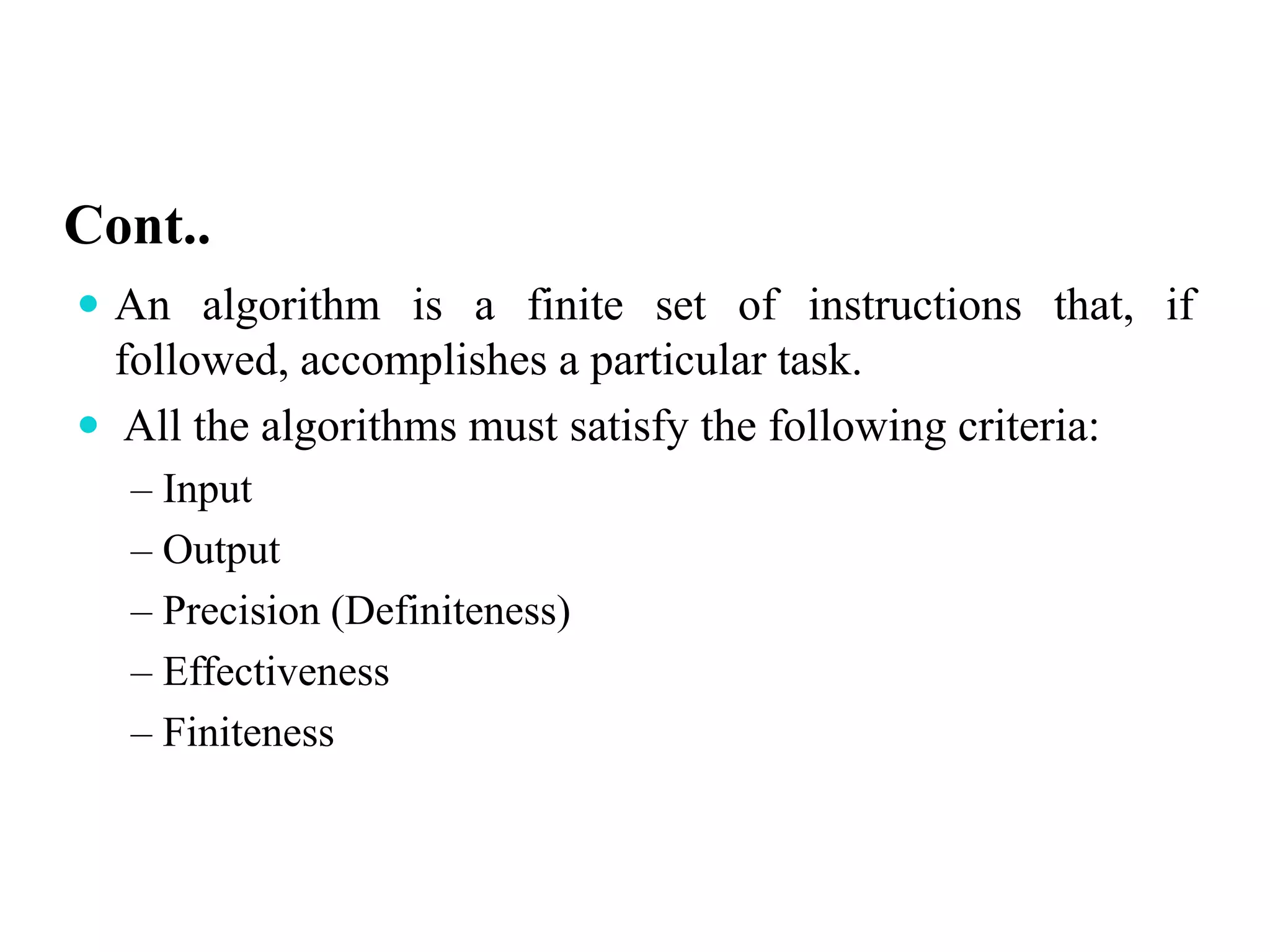 Cont..
 An algorithm is a finite set of instructions that, if
followed, accomplishes a particular task.
 All the algorithms must satisfy the following criteria:
– Input
– Output
– Precision (Definiteness)
– Effectiveness
– Finiteness
 
