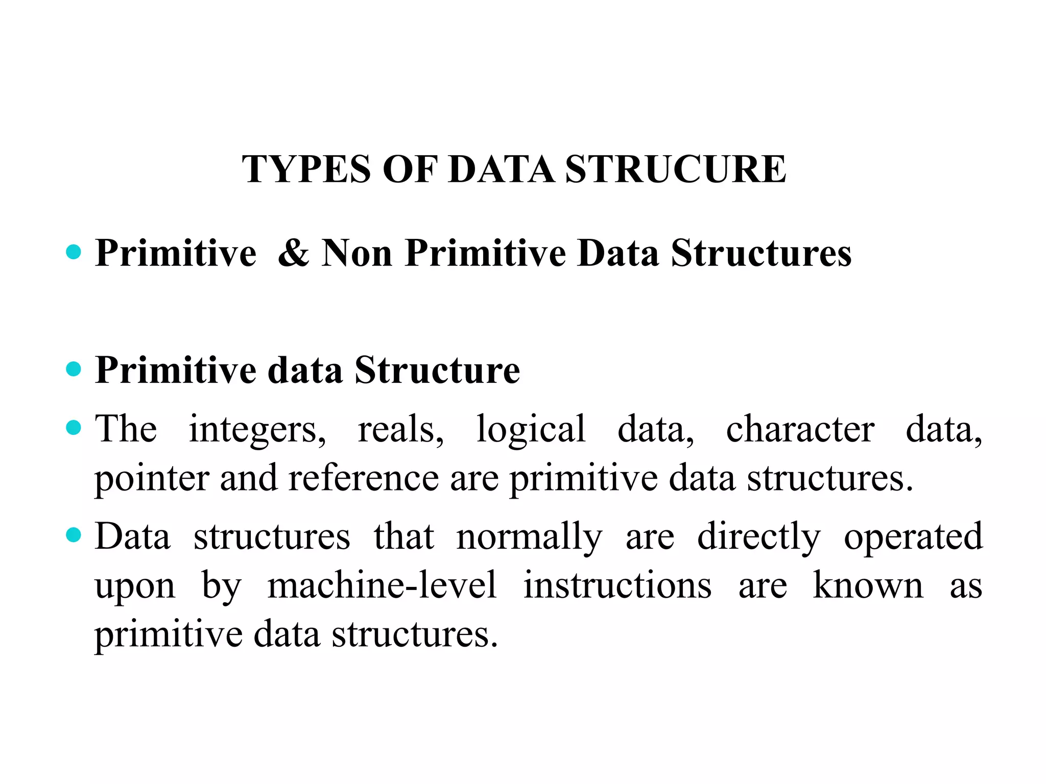 TYPES OF DATA STRUCURE
 Primitive & Non Primitive Data Structures
 Primitive data Structure
 The integers, reals, logical data, character data,
pointer and reference are primitive data structures.
 Data structures that normally are directly operated
upon by machine-level instructions are known as
primitive data structures.
 