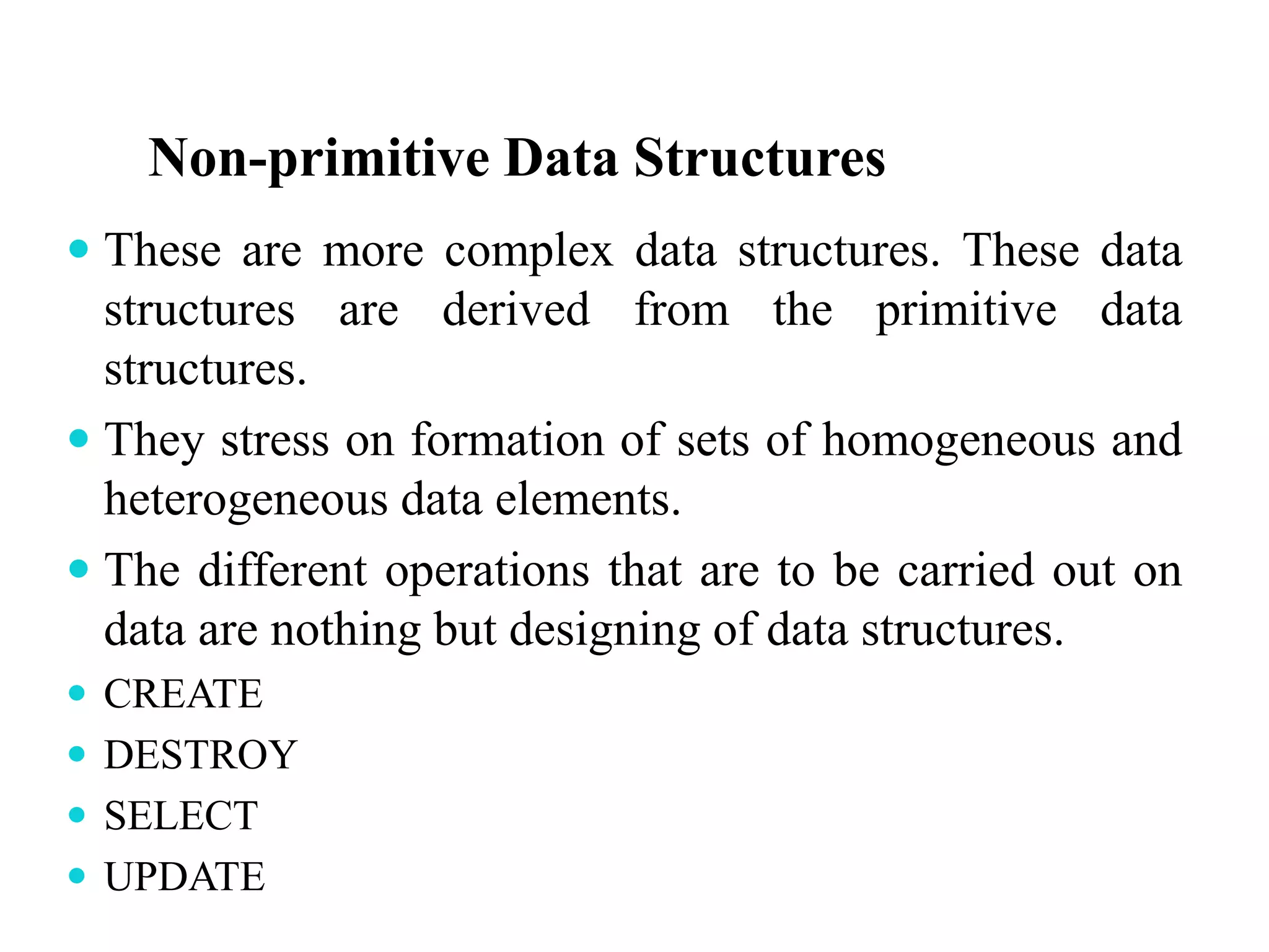 Non-primitive Data Structures
 These are more complex data structures. These data
structures are derived from the primitive data
structures.
 They stress on formation of sets of homogeneous and
heterogeneous data elements.
 The different operations that are to be carried out on
data are nothing but designing of data structures.
 CREATE
 DESTROY
 SELECT
 UPDATE
 