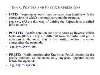  INFIX: From our schools times we have been familiar with the
expressions in which operands surround the operator,
 e.g. x+y, 6*3 etc this way of writing the Expressions is called
infix notation.
 POSTFIX: Postfix notation are also Known as Reverse Polish
Notation (RPN). They are different from the infix and prefix
notations in the sense that in the postfix notation, operator
comes after the operands,
 e.g. xy+, xyz+* etc.
 PREFIX: Prefix notation also Known as Polish notation.In the
prefix notation, as the name only suggests, operator comes
before the operands,
 e.g. +xy, *+xyz etc.
INFIX, POSTFIX AND PREFIX EXPRESSIONS
 