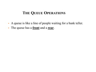 THE QUEUE OPERATIONS
 A queue is like a line of people waiting for a bank teller.
 The queue has a front and a rear.
 