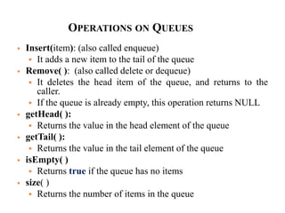 OPERATIONS ON QUEUES
 Insert(item): (also called enqueue)
 It adds a new item to the tail of the queue
 Remove( ): (also called delete or dequeue)
 It deletes the head item of the queue, and returns to the
caller.
 If the queue is already empty, this operation returns NULL
 getHead( ):
 Returns the value in the head element of the queue
 getTail( ):
 Returns the value in the tail element of the queue
 isEmpty( )
 Returns true if the queue has no items
 size( )
 Returns the number of items in the queue
 