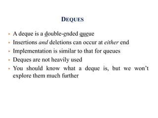 DEQUES
 A deque is a double-ended queue
 Insertions and deletions can occur at either end
 Implementation is similar to that for queues
 Deques are not heavily used
 You should know what a deque is, but we won’t
explore them much further
 