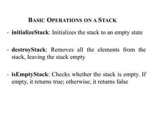  initializeStack: Initializes the stack to an empty state
 destroyStack: Removes all the elements from the
stack, leaving the stack empty
 isEmptyStack: Checks whether the stack is empty. If
empty, it returns true; otherwise, it returns false
BASIC OPERATIONS ON A STACK
 
