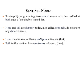 35
SENTINEL NODES
 To simplify programming, two special nodes have been added at
both ends of the doubly-linked list.
 Head and tail are dummy nodes, also called sentinels, do not store
any data elements.
 Head: header sentinel has a null-prev reference (link).
 Tail: trailer sentinel has a null-next reference (link).
 
