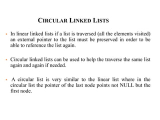  In linear linked lists if a list is traversed (all the elements visited)
an external pointer to the list must be preserved in order to be
able to reference the list again.
 Circular linked lists can be used to help the traverse the same list
again and again if needed.
 A circular list is very similar to the linear list where in the
circular list the pointer of the last node points not NULL but the
first node.
CIRCULAR LINKED LISTS
 