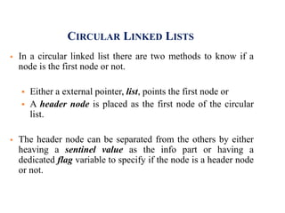 CIRCULAR LINKED LISTS
 In a circular linked list there are two methods to know if a
node is the first node or not.
 Either a external pointer, list, points the first node or
 A header node is placed as the first node of the circular
list.
 The header node can be separated from the others by either
heaving a sentinel value as the info part or having a
dedicated flag variable to specify if the node is a header node
or not.
 