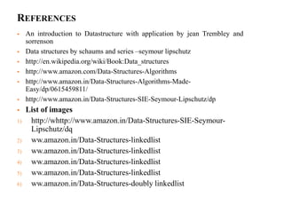 REFERENCES
 An introduction to Datastructure with application by jean Trembley and
sorrenson
 Data structures by schaums and series –seymour lipschutz
 http://en.wikipedia.org/wiki/Book:Data_structures
 http://www.amazon.com/Data-Structures-Algorithms
 http://www.amazon.in/Data-Structures-Algorithms-Made-
Easy/dp/0615459811/
 http://www.amazon.in/Data-Structures-SIE-Seymour-Lipschutz/dp
 List of images
1) http://whttp://www.amazon.in/Data-Structures-SIE-Seymour-
Lipschutz/dq
2) ww.amazon.in/Data-Structures-linkedlist
3) ww.amazon.in/Data-Structures-linkedlist
4) ww.amazon.in/Data-Structures-linkedlist
5) ww.amazon.in/Data-Structures-linkedlist
6) ww.amazon.in/Data-Structures-doubly linkedlist
 