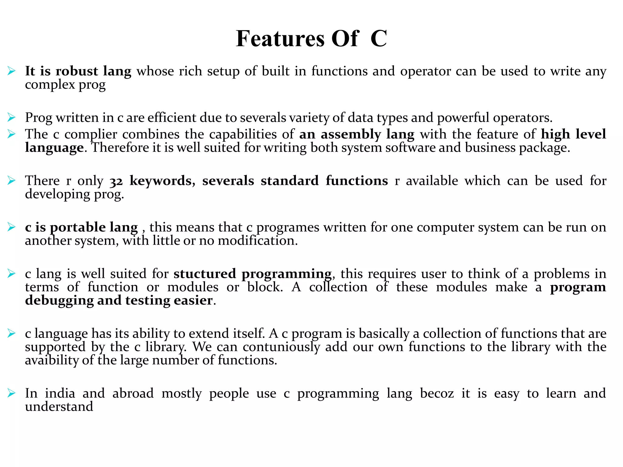 Features Of C
 It is robust lang whose rich setup of built in functions and operator can be used to write any
complex prog
 Prog written in c are efficient due to severals variety of data types and powerful operators.
 The c complier combines the capabilities of an assembly lang with the feature of high level
language. Therefore it is well suited for writing both system software and business package.
 There r only 32 keywords, severals standard functions r available which can be used for
developing prog.
 c is portable lang , this means that c programes written for one computer system can be run on
another system, with little or no modification.
 c lang is well suited for stuctured programming, this requires user to think of a problems in
terms of function or modules or block. A collection of these modules make a program
debugging and testing easier.
 c language has its ability to extend itself. A c program is basically a collection of functions that are
supported by the c library. We can contuniously add our own functions to the library with the
avaibility of the large number of functions.
 In india and abroad mostly people use c programming lang becoz it is easy to learn and
understand
 